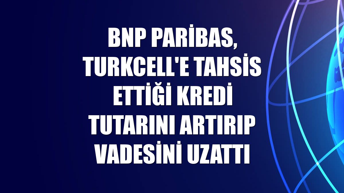 BNP Paribas, Turkcell'e tahsis ettiği kredi tutarını artırıp vadesini uzattı