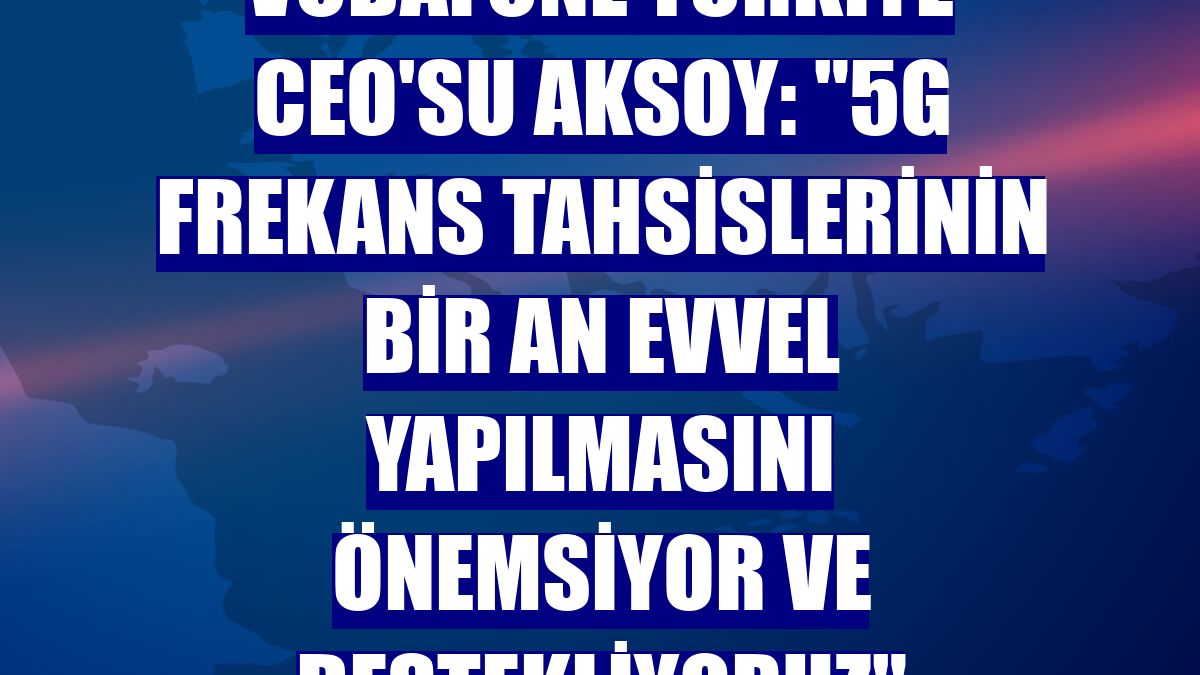 Vodafone Türkiye CEO'su Aksoy: "5G frekans tahsislerinin bir an evvel yapılmasını önemsiyor ve destekliyoruz"