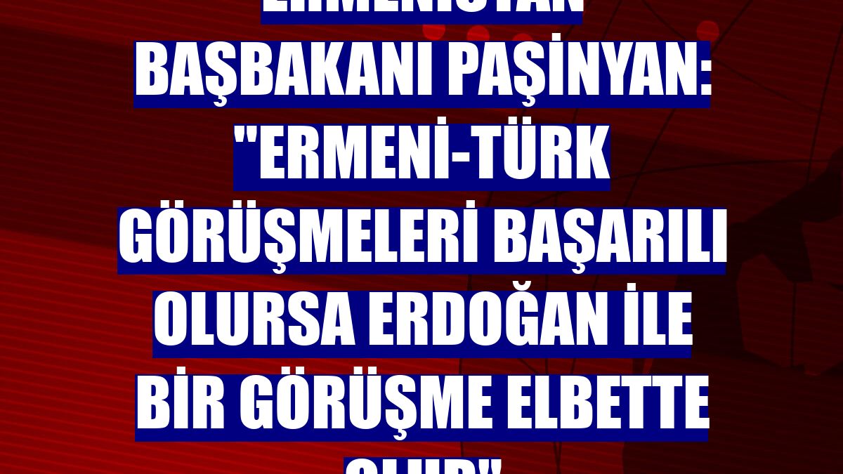 Ermenistan Başbakanı Paşinyan: "Ermeni-Türk görüşmeleri başarılı olursa Erdoğan ile bir görüşme elbette olur"