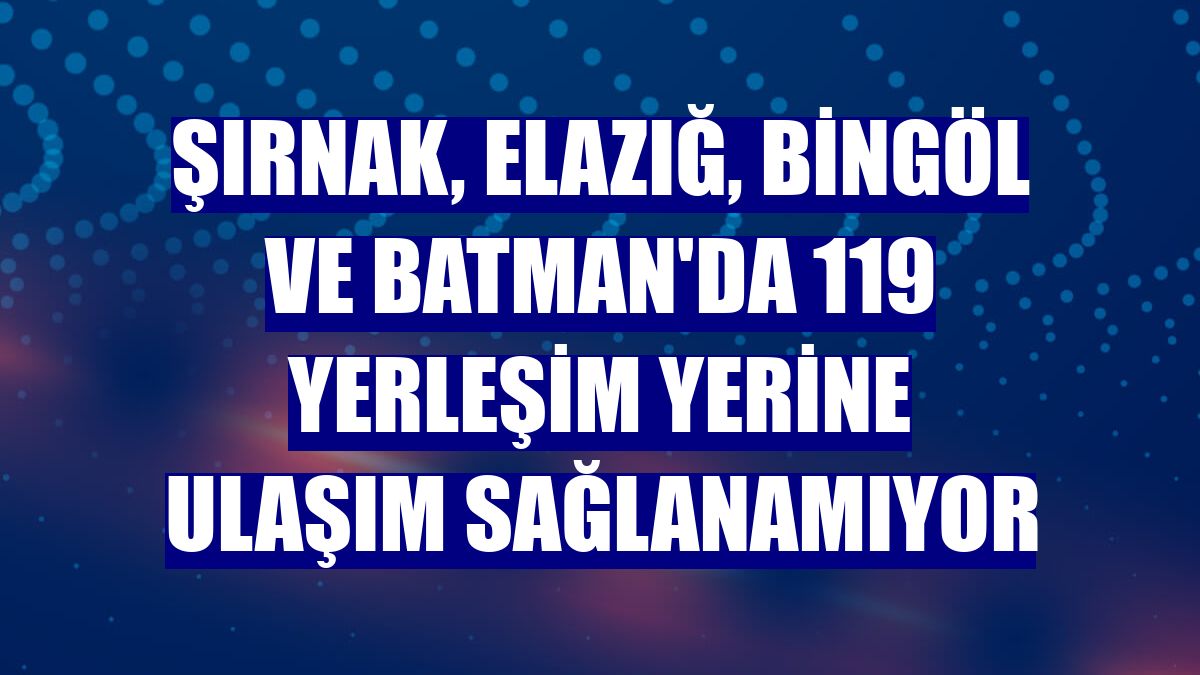 Şırnak, Elazığ, Bingöl ve Batman'da 119 yerleşim yerine ulaşım sağlanamıyor