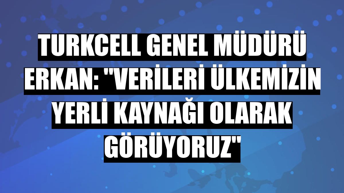 Turkcell Genel Müdürü Erkan: 'Verileri ülkemizin yerli kaynağı olarak görüyoruz'