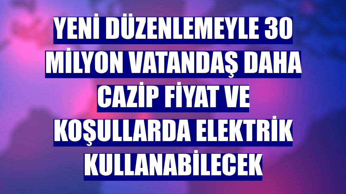 Yeni düzenlemeyle 30 milyon vatandaş daha cazip fiyat ve koşullarda elektrik kullanabilecek