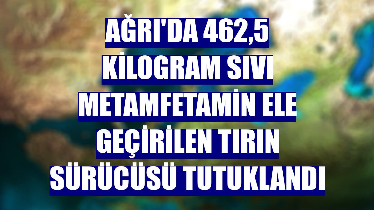 Ağrı'da 462,5 kilogram sıvı metamfetamin ele geçirilen tırın sürücüsü tutuklandı