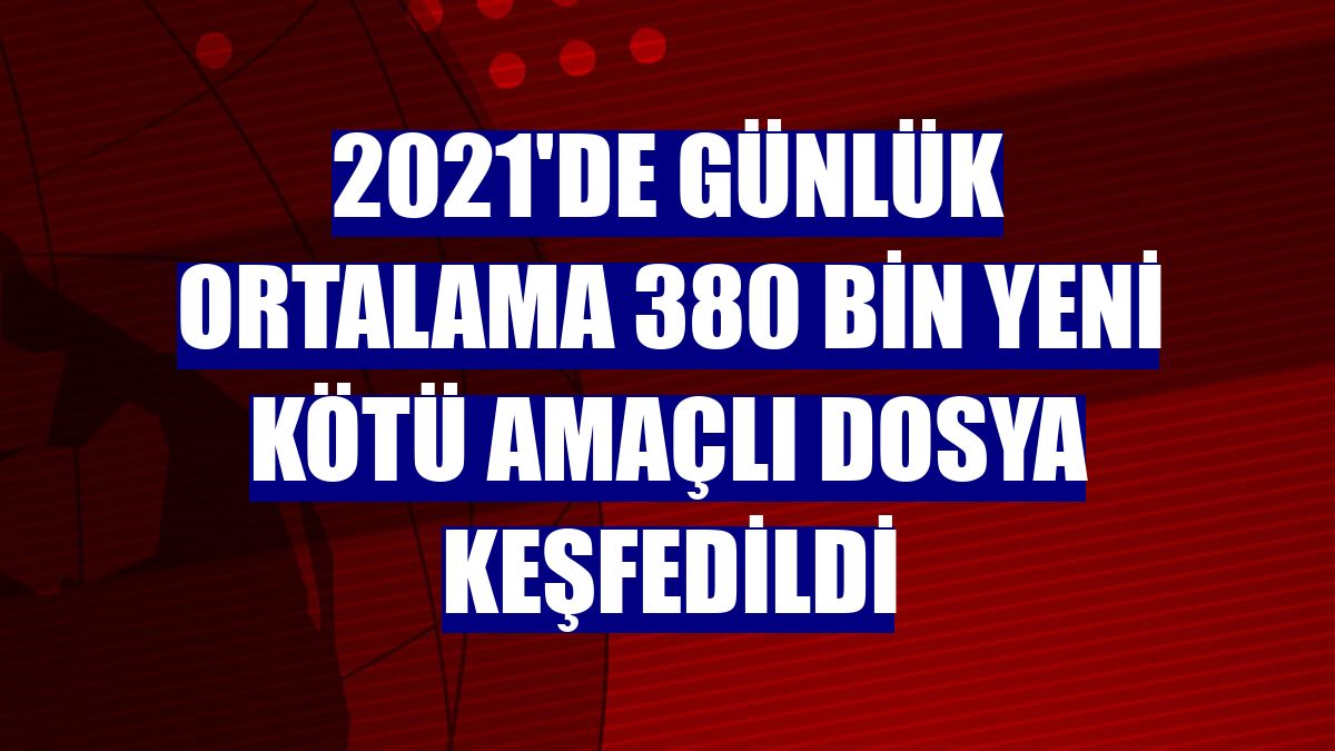 2021'de günlük ortalama 380 bin yeni kötü amaçlı dosya keşfedildi