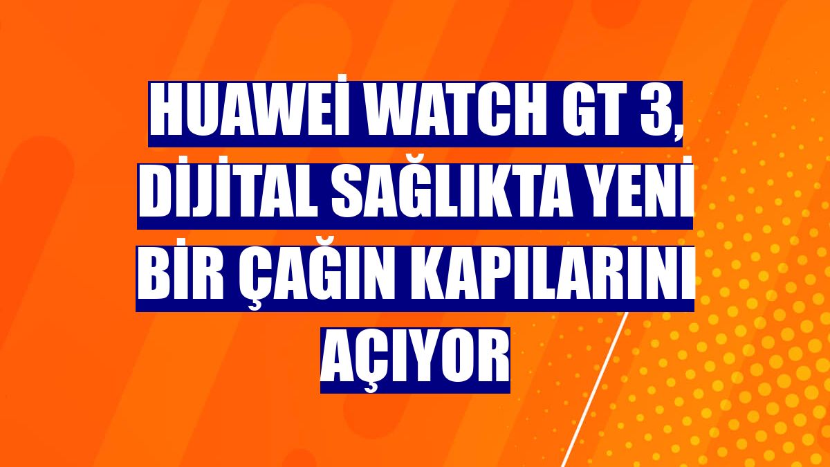 Huawei WATCH GT 3, dijital sağlıkta yeni bir çağın kapılarını açıyor