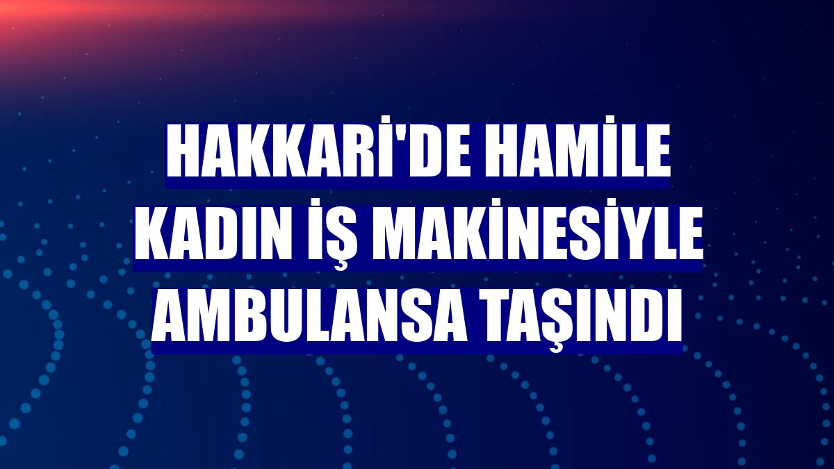 Hakkari'de hamile kadın iş makinesiyle ambulansa taşındı