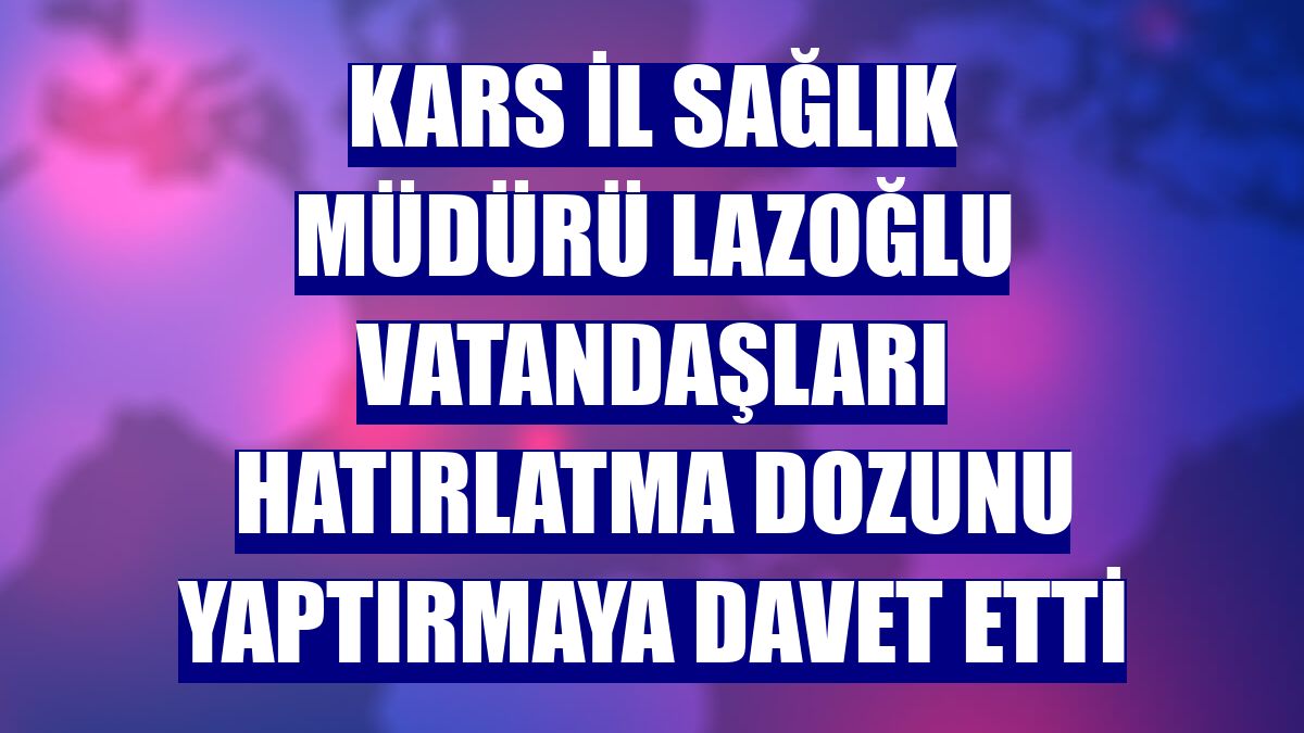 Kars İl Sağlık Müdürü Lazoğlu vatandaşları hatırlatma dozunu yaptırmaya davet etti