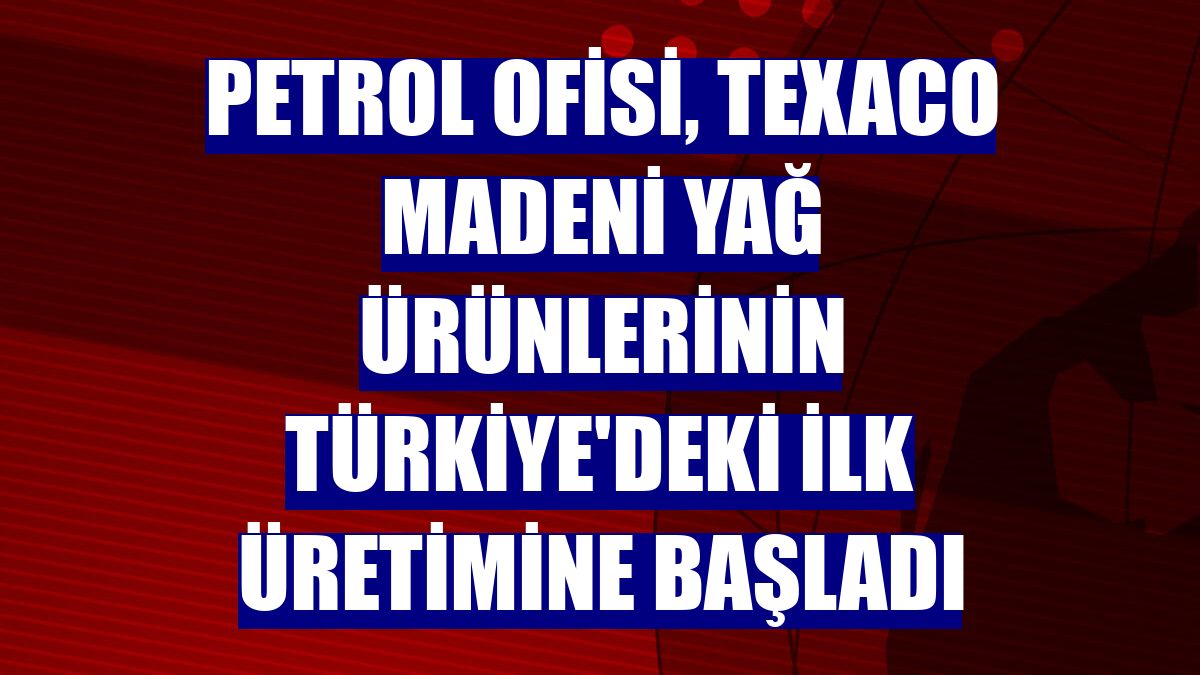 Petrol Ofisi, Texaco madeni yağ ürünlerinin Türkiye'deki ilk üretimine başladı