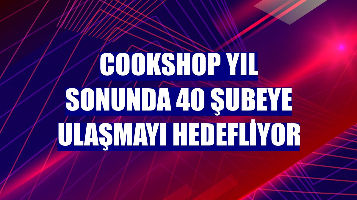 COOKSHOP yıl sonunda 40 şubeye ulaşmayı hedefliyor