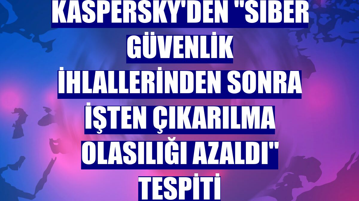 Kaspersky'den "siber güvenlik ihlallerinden sonra işten çıkarılma olasılığı azaldı" tespiti