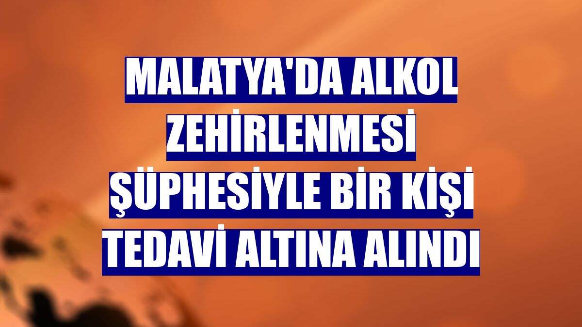 Malatya'da alkol zehirlenmesi şüphesiyle bir kişi tedavi altına alındı