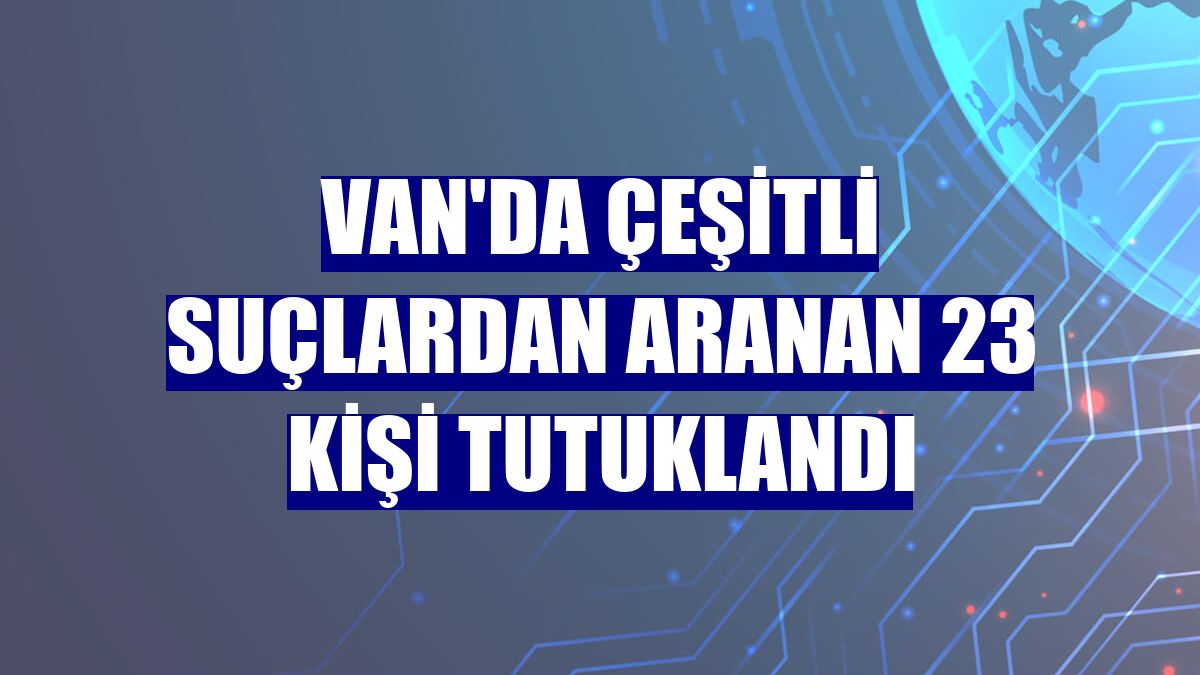 Van'da çeşitli suçlardan aranan 23 kişi tutuklandı