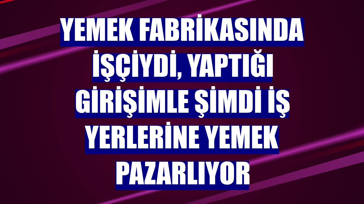 Yemek fabrikasında işçiydi, yaptığı girişimle şimdi iş yerlerine yemek pazarlıyor