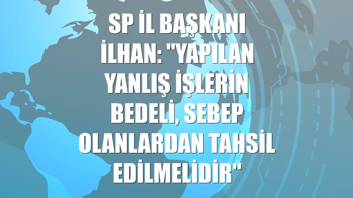 SP İl Başkanı İlhan: "Yapılan yanlış işlerin bedeli, sebep olanlardan tahsil edilmelidir"