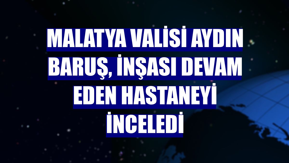 Malatya Valisi Aydın Baruş, inşası devam eden hastaneyi inceledi