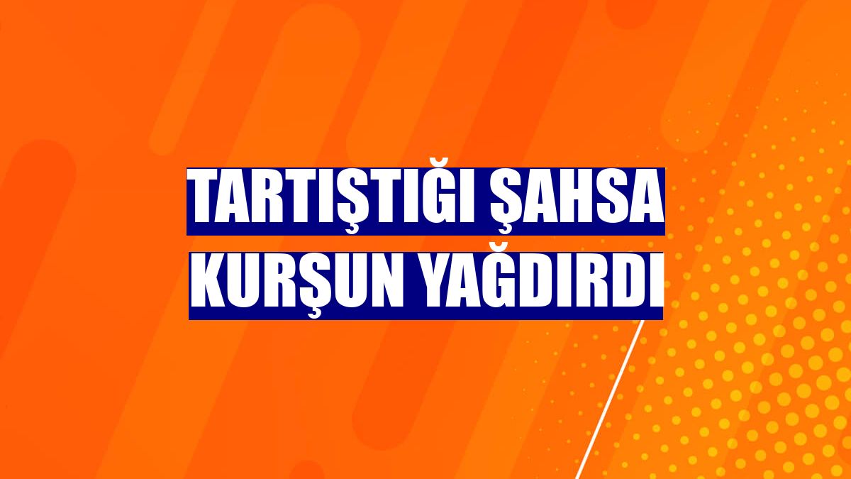 Tartıştığı şahsa kurşun yağdırdı