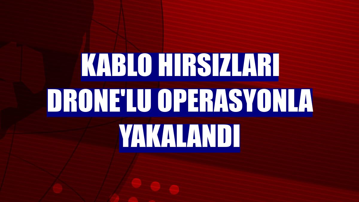 Kablo hırsızları drone'lu operasyonla yakalandı
