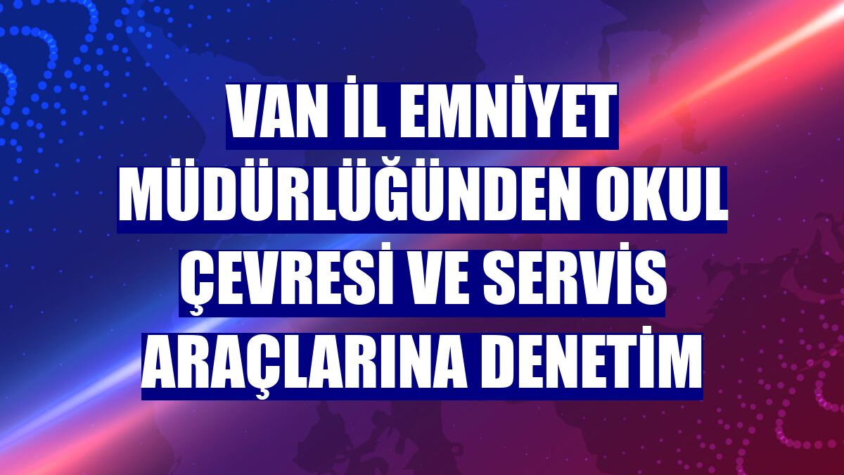 Van İl Emniyet Müdürlüğünden okul çevresi ve servis araçlarına denetim