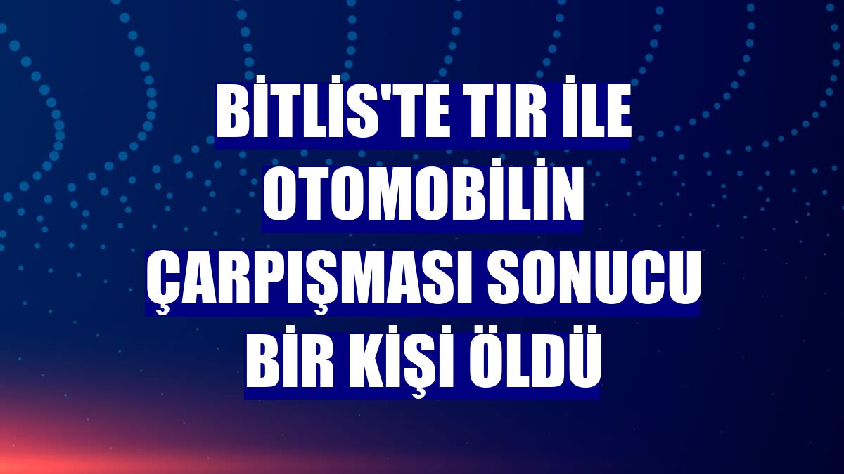 Bitlis'te tır ile otomobilin çarpışması sonucu bir kişi öldü