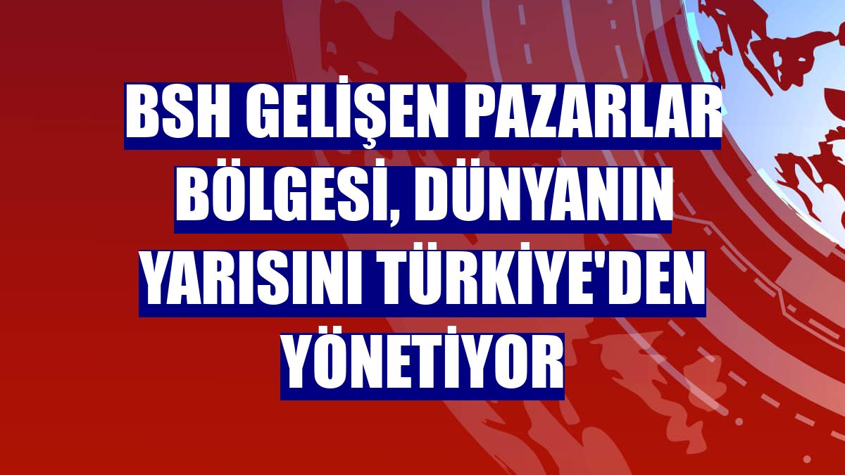BSH Gelişen Pazarlar Bölgesi, dünyanın yarısını Türkiye'den yönetiyor