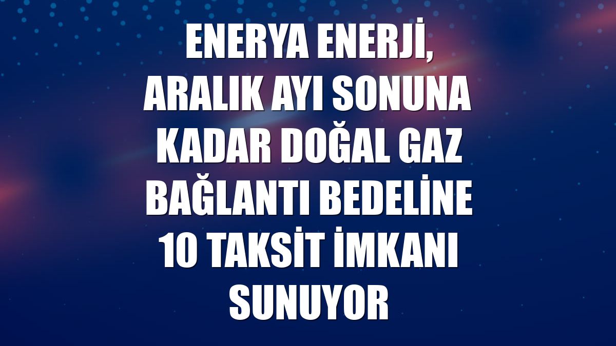 Enerya Enerji, aralık ayı sonuna kadar doğal gaz bağlantı bedeline 10 taksit imkanı sunuyor