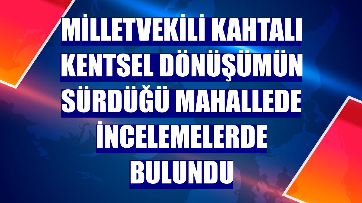 Milletvekili Kahtalı kentsel dönüşümün sürdüğü mahallede incelemelerde bulundu