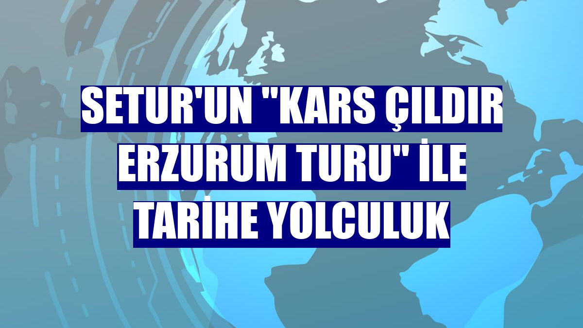 Setur'un "Kars Çıldır Erzurum Turu" ile tarihe yolculuk