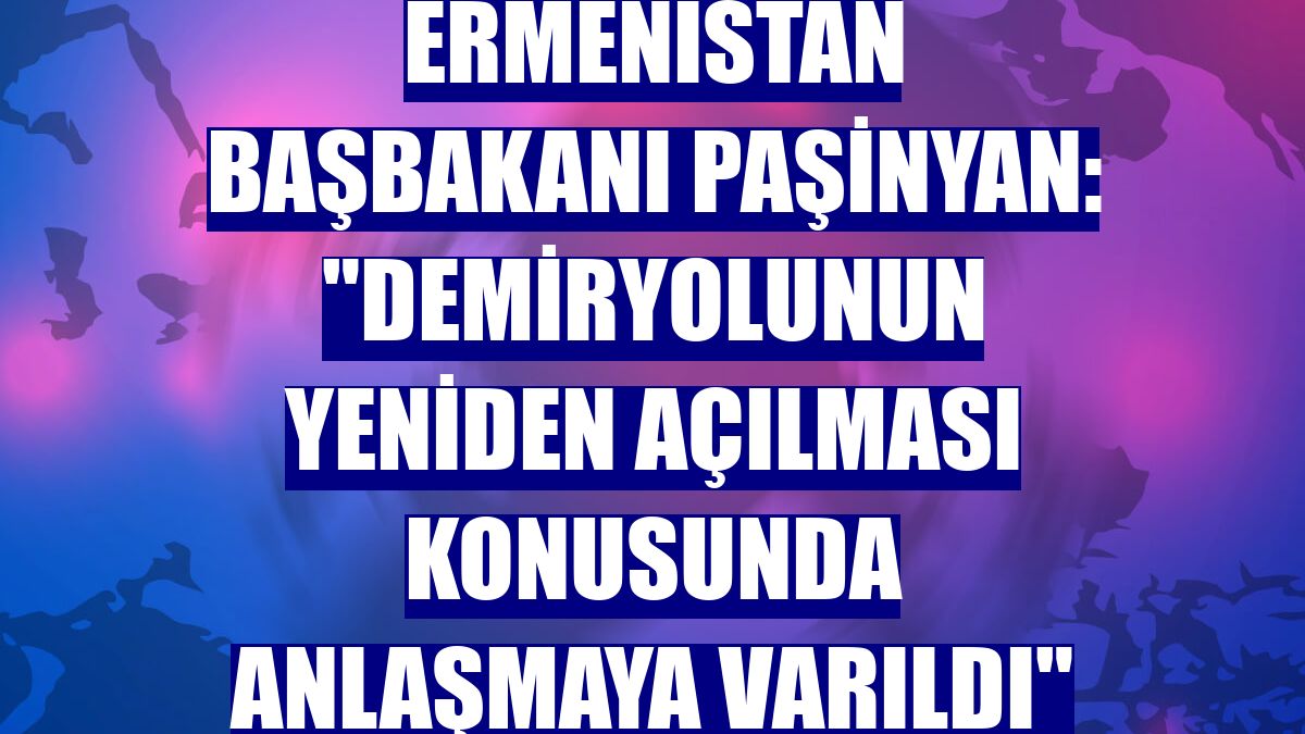 Ermenistan Başbakanı Paşinyan: "Demiryolunun yeniden açılması konusunda anlaşmaya varıldı"
