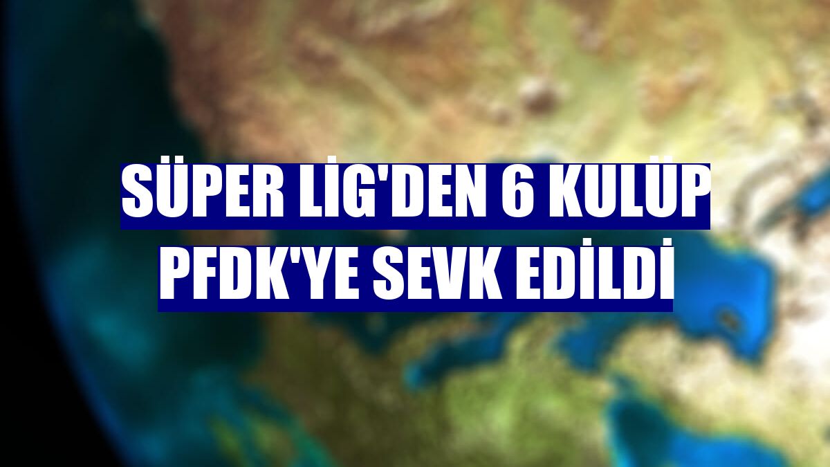 Süper Lig'den 6 kulüp PFDK'ye sevk edildi