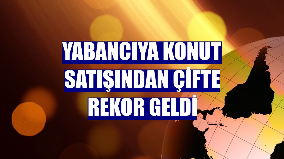 Yabancıya konut satışından çifte rekor geldi