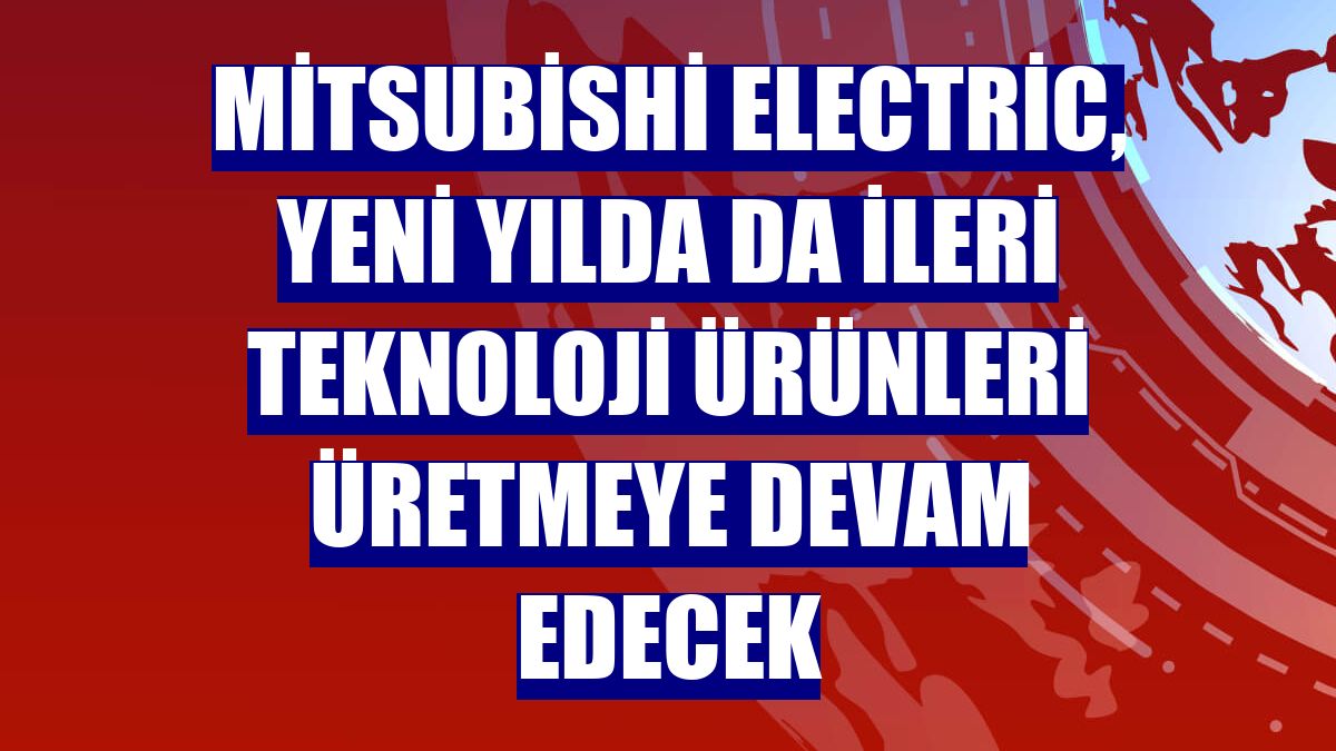 Mitsubishi Electric, yeni yılda da ileri teknoloji ürünleri üretmeye devam edecek