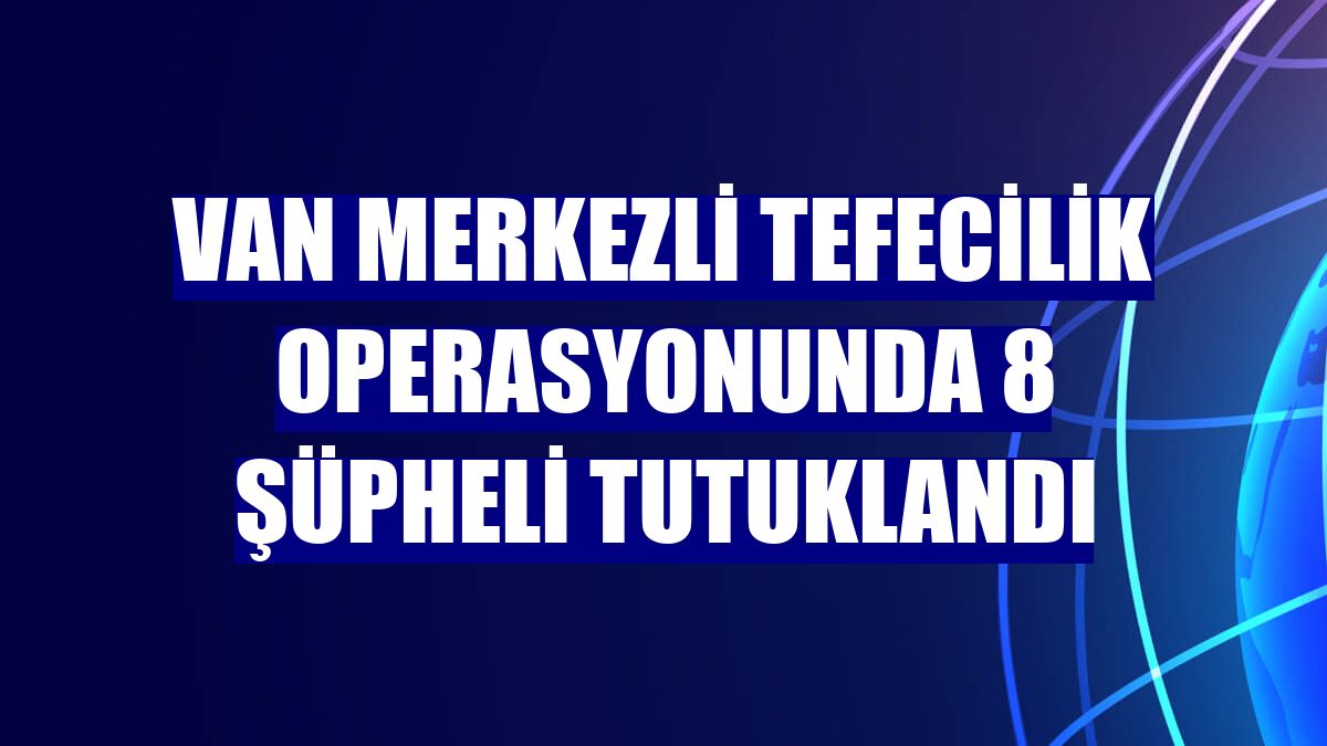 Van merkezli tefecilik operasyonunda 8 şüpheli tutuklandı