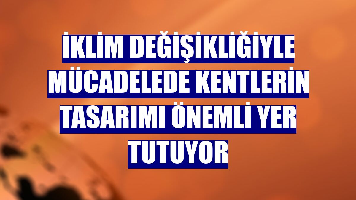 İklim değişikliğiyle mücadelede kentlerin tasarımı önemli yer tutuyor