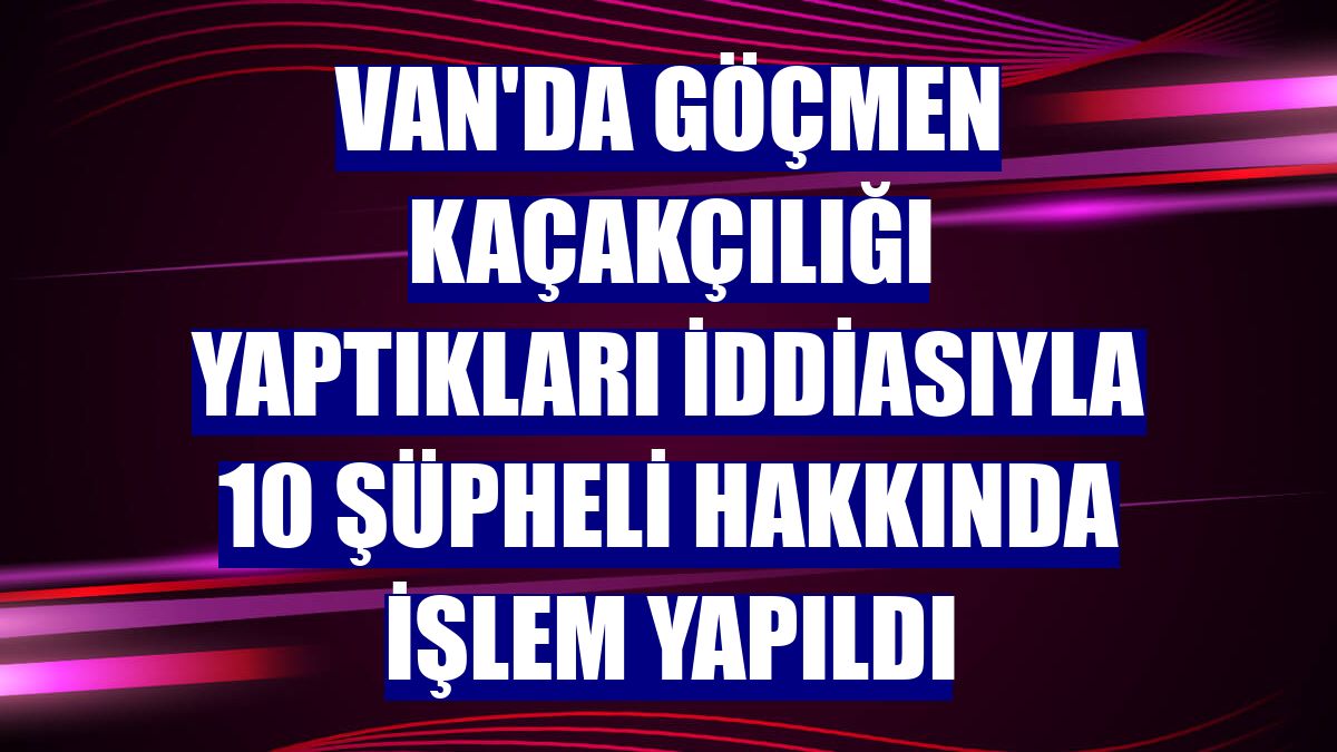 Van'da göçmen kaçakçılığı yaptıkları iddiasıyla 10 şüpheli hakkında işlem yapıldı