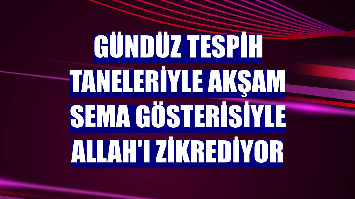 Gündüz tespih taneleriyle akşam sema gösterisiyle Allah'ı zikrediyor