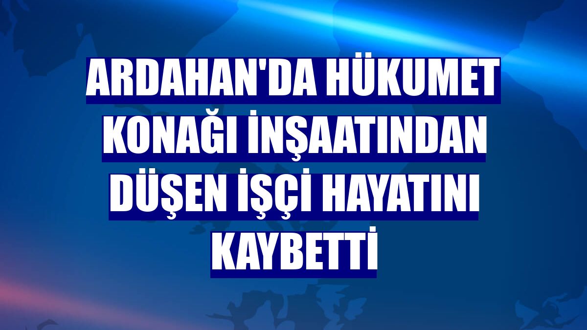 Ardahan'da hükumet konağı inşaatından düşen işçi hayatını kaybetti