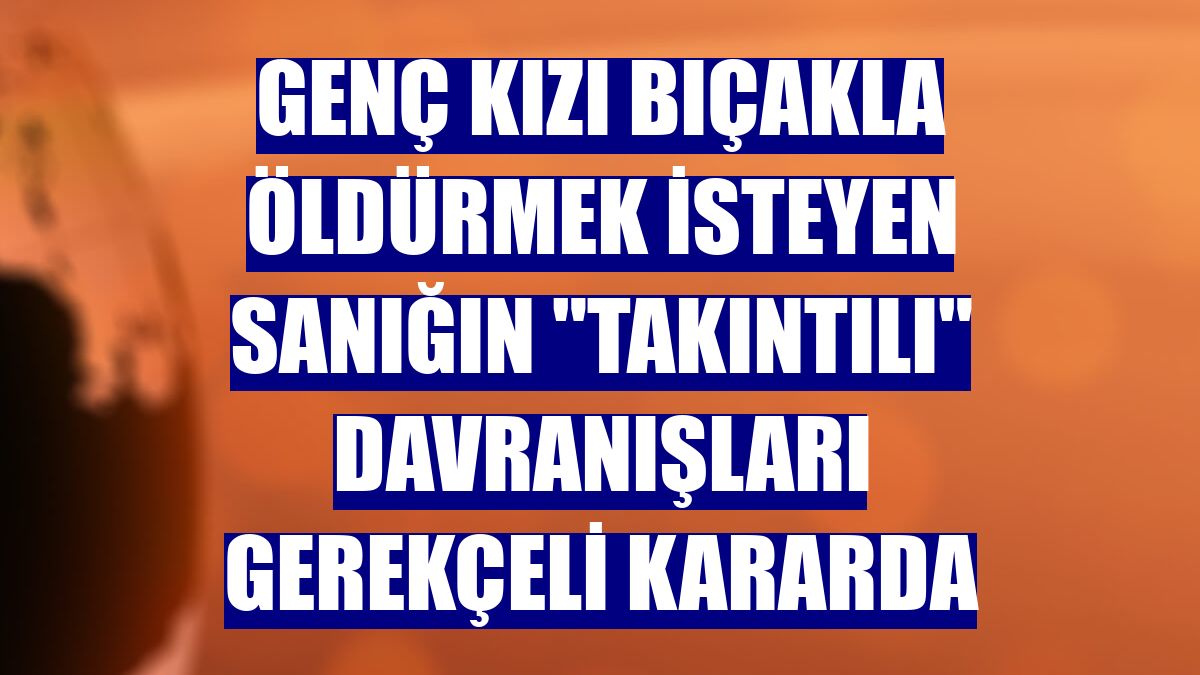 Genç kızı bıçakla öldürmek isteyen sanığın "takıntılı" davranışları gerekçeli kararda