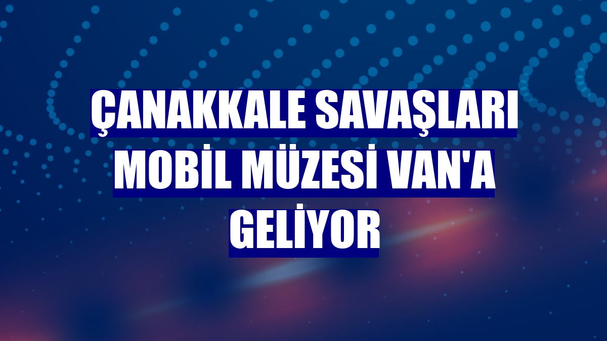 Çanakkale Savaşları Mobil Müzesi Van'a geliyor