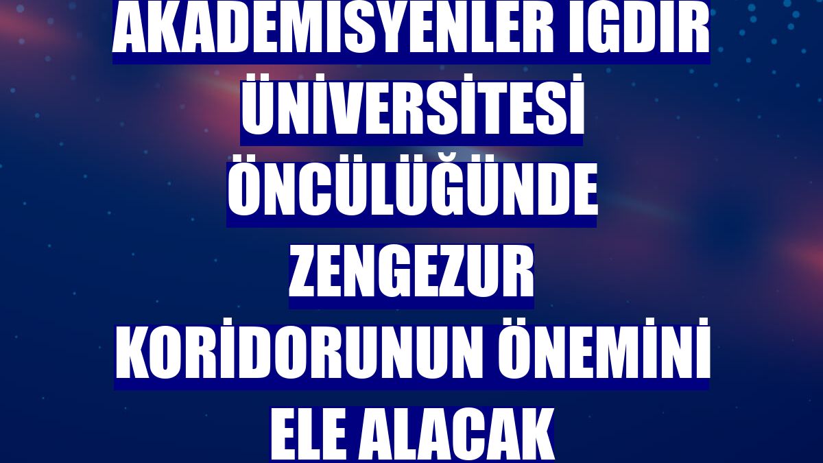Akademisyenler Iğdır Üniversitesi öncülüğünde Zengezur koridorunun önemini ele alacak