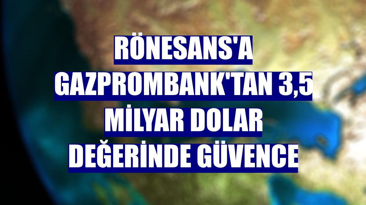 Rönesans'a Gazprombank'tan 3,5 milyar dolar değerinde güvence