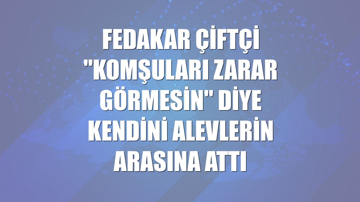 Fedakar çiftçi "komşuları zarar görmesin" diye kendini alevlerin arasına attı