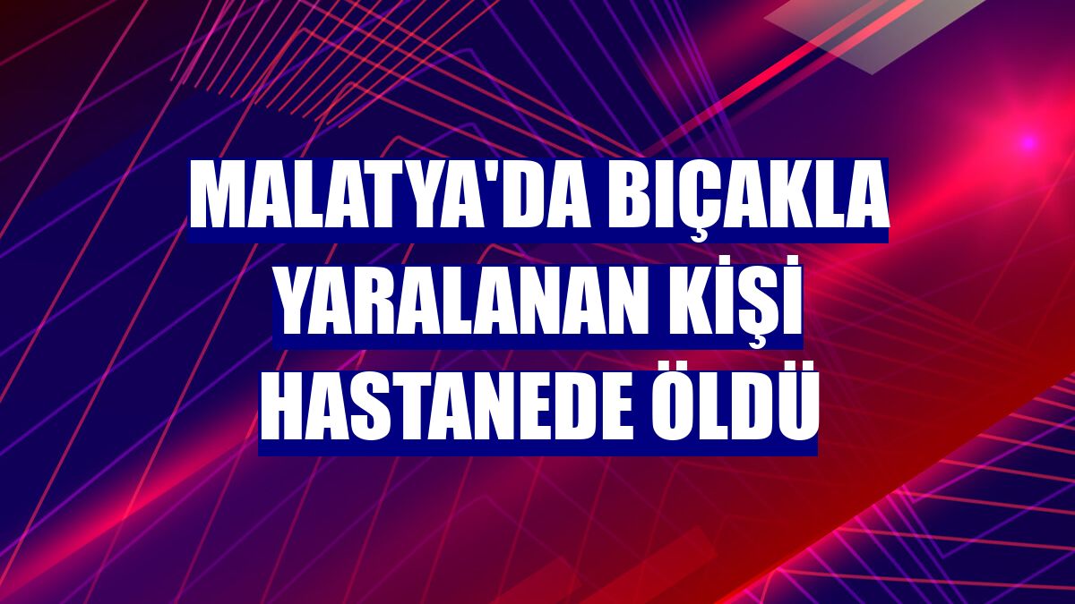 Malatya'da bıçakla yaralanan kişi hastanede öldü