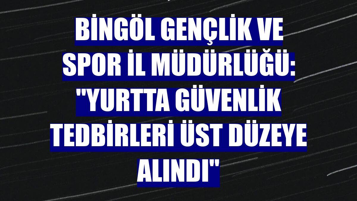 Bingöl Gençlik ve Spor İl Müdürlüğü: "Yurtta güvenlik tedbirleri üst düzeye alındı"