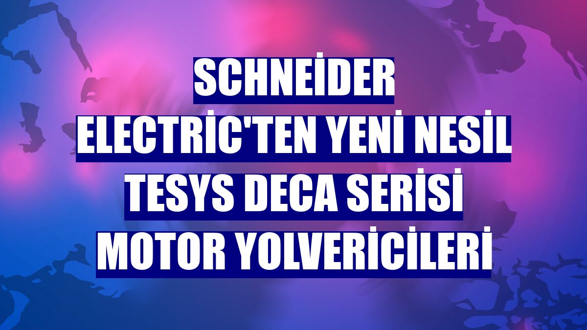 Schneider Electric'ten yeni nesil TeSys Deca Serisi motor yolvericileri