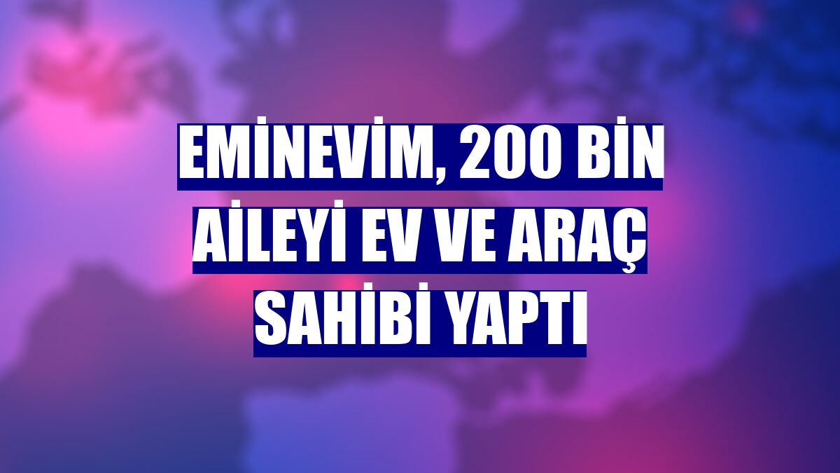 Eminevim, 200 bin aileyi ev ve araç sahibi yaptı