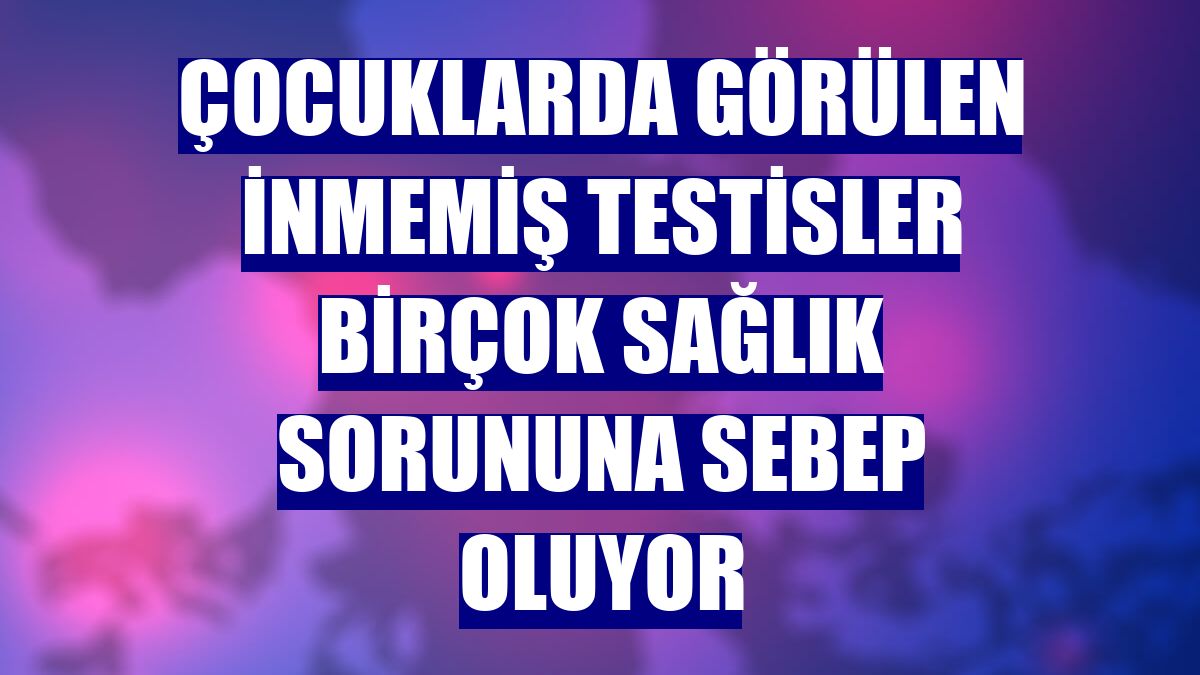 Çocuklarda görülen inmemiş testisler birçok sağlık sorununa sebep oluyor