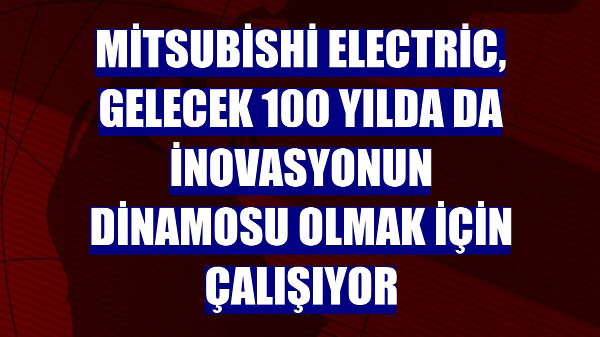 Mitsubishi Electric, gelecek 100 yılda da inovasyonun dinamosu olmak için çalışıyor