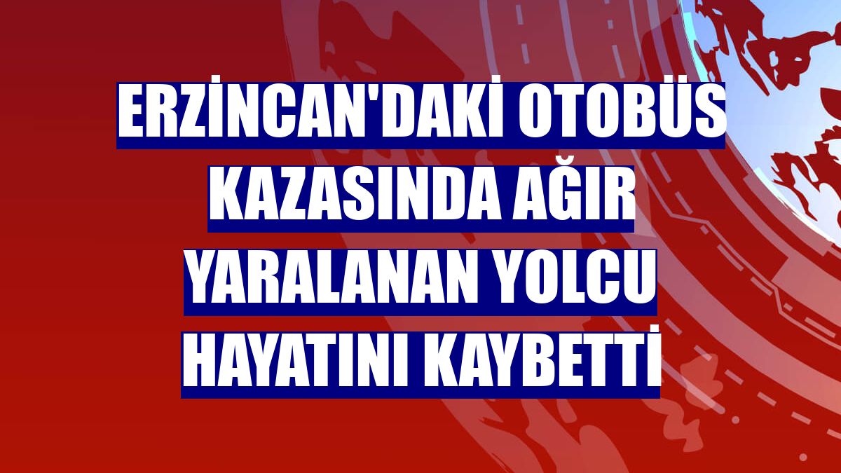 Erzincan'daki otobüs kazasında ağır yaralanan yolcu hayatını kaybetti