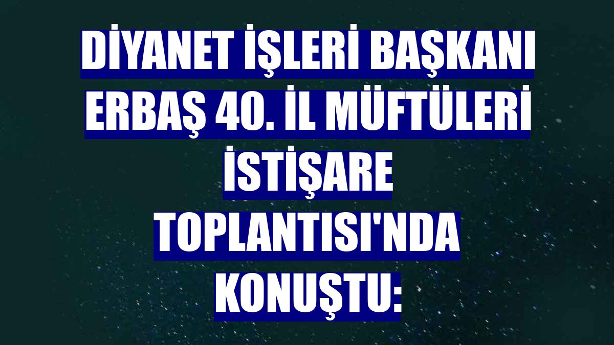 Diyanet İşleri Başkanı Erbaş 40. İl Müftüleri İstişare Toplantısı'nda konuştu: