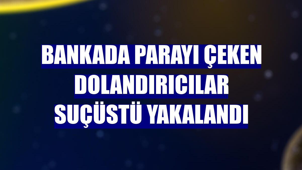 Bankada parayı çeken dolandırıcılar suçüstü yakalandı